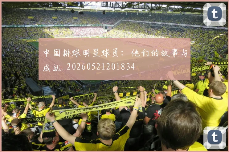 中国排球明星球员：他们的故事与成就_20260521201834