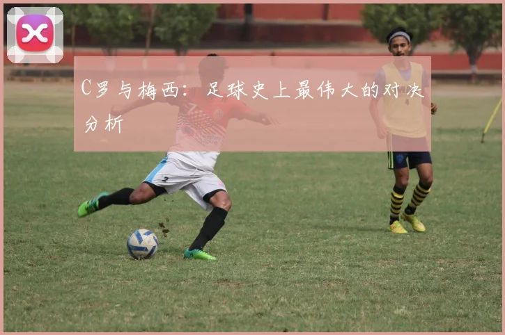C罗与梅西:足球史上最伟大的对决分析