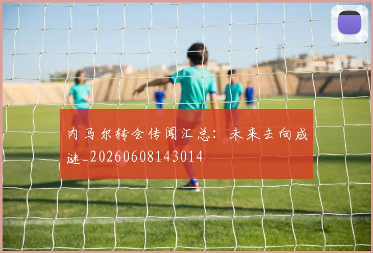 内马尔转会传闻汇总:未来去向成谜_20260608143014