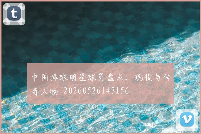 中国排球明星球员盘点：现役与传奇人物_20260526143156