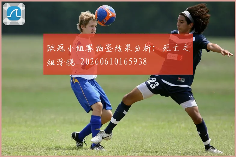 欧冠小组赛抽签结果分析：死亡之组浮现_20260610165938