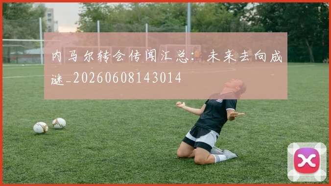内马尔转会传闻汇总:未来去向成谜_20260608143014