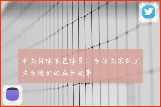 中国排球明星球员：专访国家队主力与他们的成长故事