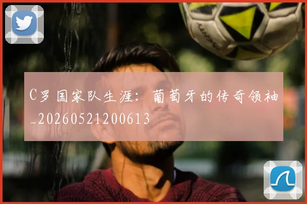 C罗国家队生涯:葡萄牙的传奇领袖_20260521200613