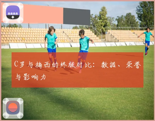 C罗与梅西的终极对比:数据、荣誉与影响力