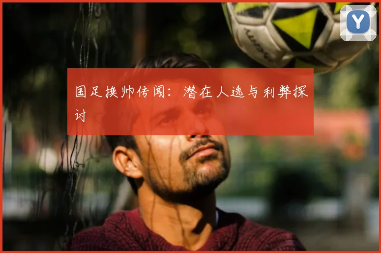 国足换帅传闻:潜在人选与利弊探讨